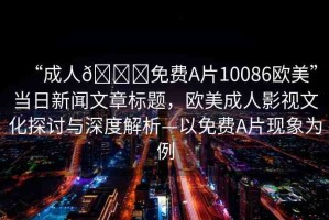 “成人??免費(fèi)A片10086歐美”當(dāng)日新聞文章標(biāo)題，歐美成人影視文化探討與深度解析—以免費(fèi)A片現(xiàn)象為例