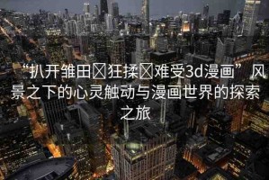 “扒開雛田?狂揉?難受3d漫畫”風(fēng)景之下的心靈觸動(dòng)與漫畫世界的探索之旅