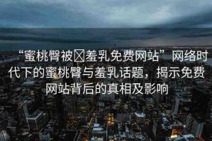 “蜜桃臀被?羞乳免費(fèi)網(wǎng)站”網(wǎng)絡(luò)時(shí)代下的蜜桃臀與羞乳話題，揭示免費(fèi)網(wǎng)站背后的真相及影響