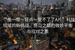 “岳～嗯～輕點(diǎn)～受不了了A片”科技領(lǐng)域的新挑戰(zhàn)，岳山之巔的微妙平衡與應(yīng)對(duì)之策
