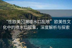 “性歐美?潮噴水口亂噴”歐美性文化中的噴水口現(xiàn)象，深度解析與探索