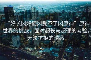 “好長?好硬?受不了?原神”原神世界的挑戰(zhàn)，面對超長與超硬的考驗，無法抗拒的誘惑