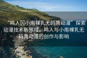 “鳴人?小南裸乳無(wú)碼黃動(dòng)漫”探索動(dòng)漫技術(shù)新領(lǐng)域，鳴人與小南裸乳無(wú)碼黃動(dòng)漫的創(chuàng)作與影響
