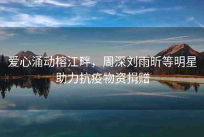 愛心涌動榕江畔，周深劉雨昕等明星助力抗疫物資捐贈