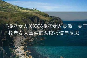 “搡老女人ⅩXXX搡老女人錄像”關(guān)于搡老女人事件的深度報道與反思