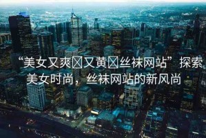 “美女又爽?又黃?絲襪網(wǎng)站”探索美女時(shí)尚，絲襪網(wǎng)站的新風(fēng)尚
