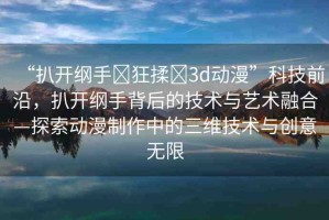 “扒開綱手?狂揉?3d動(dòng)漫”科技前沿，扒開綱手背后的技術(shù)與藝術(shù)融合—探索動(dòng)漫制作中的三維技術(shù)與創(chuàng)意無限