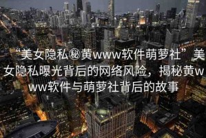 “美女隱私秘黃www軟件萌蘿社”美女隱私曝光背后的網(wǎng)絡(luò)風(fēng)險，揭秘黃www軟件與萌蘿社背后的故事