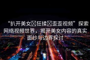 “扒開美女?狂揉?歪歪視頻”探索網(wǎng)絡(luò)視頻世界，揭開美女內(nèi)容的真實面紗與邊界探討