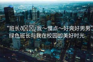 “班長(zhǎng)??我～慢點(diǎn)～好爽好男男”綠色班長(zhǎng)與我在校園的美好時(shí)光