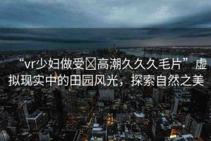 “vr少婦做受?高潮久久久毛片”虛擬現實中的田園風光，探索自然之美