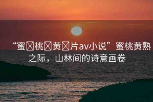“蜜?桃?黃?片av小說”蜜桃黃熟之際，山林間的詩(shī)意畫卷