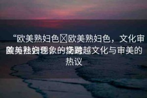 “歐美熟婦色?歐美熟婦色，文化審美與社會現(xiàn)象的交融
歐美熟婦色，一場跨越文化與審美的熱議