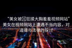 “美女被?狂揉大胸羞羞視頻網(wǎng)站”美女在視頻網(wǎng)站上遭遇不當(dāng)內(nèi)容，對道德與法律的探討