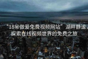 “18秘做爰免費(fèi)視頻網(wǎng)站”湖畔靜謐，探索在線視頻世界的免費(fèi)之旅