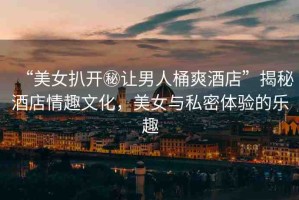 “美女扒開秘讓男人桶爽酒店”揭秘酒店情趣文化，美女與私密體驗(yàn)的樂趣
