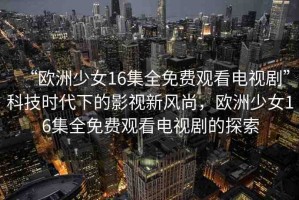 “歐洲少女16集全免費(fèi)觀看電視劇”科技時(shí)代下的影視新風(fēng)尚，歐洲少女16集全免費(fèi)觀看電視劇的探索