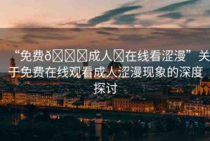 “免費??成人?在線看澀漫”關(guān)于免費在線觀看成人澀漫現(xiàn)象的深度探討