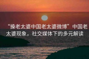 “搡老太婆中國老太婆微博”中國老太婆現(xiàn)象，社交媒體下的多元解讀