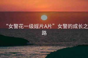 “女警花一級婬片A片”女警的成長之路