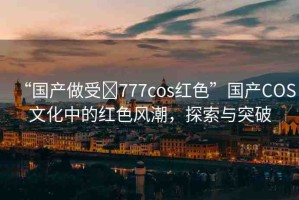 “國(guó)產(chǎn)做受?777cos紅色”國(guó)產(chǎn)COS文化中的紅色風(fēng)潮，探索與突破