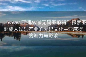 “www.亞洲av秘無碼亞麻得”探索亞洲成人娛樂產業(yè)的無碼文化—亞麻得的魅力與影響