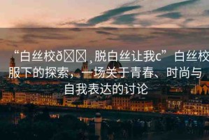 “白絲校??脫白絲讓我c”白絲校服下的探索，一場關(guān)于青春、時尚與自我表達(dá)的討論