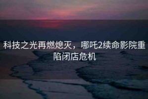 科技之光再燃熄滅，哪吒2續(xù)命影院重陷閉店危機