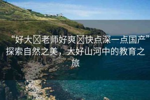 “好大?老師好爽?快點(diǎn)深一點(diǎn)國(guó)產(chǎn)”探索自然之美，大好山河中的教育之旅