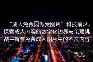 “成人免費(fèi)?做受圖片”科技前沿，探索成人內(nèi)容的數(shù)字化邊界與倫理挑戰(zhàn)—摒棄免費(fèi)成人圖片中的不良內(nèi)容