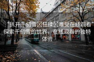 “扒開千仞雪?狂揉?難受在線觀看”探索千仞雪的世界，在線觀看的獨特體驗