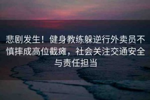 悲劇發(fā)生！健身教練躲逆行外賣員不慎摔成高位截癱，社會(huì)關(guān)注交通安全與責(zé)任擔(dān)當(dāng)
