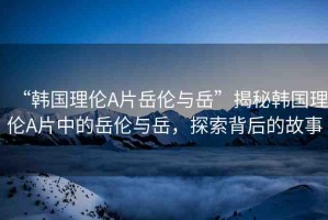 “韓國理倫A片岳倫與岳”揭秘韓國理倫A片中的岳倫與岳，探索背后的故事