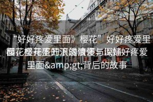 “好好疼愛里面》櫻花”好好疼愛里面，櫻花盛開下的浪漫與深情
櫻花盛開下的浪漫情懷，lt;好好疼愛里面&gt;背后的故事