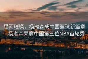 星河璀璨，楊瀚森成中國籃球新篇章—楊瀚森榮膺中國第三位NBA首輪秀