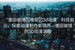 “雛田被揉?難受?3d動漫”科技前沿，探索動漫制作新境界—雛田被揉的3D動漫演繹