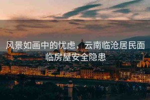 風(fēng)景如畫中的憂慮，云南臨滄居民面臨房屋安全隱患