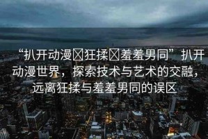 “扒開動漫?狂揉?羞羞男同”扒開動漫世界，探索技術(shù)與藝術(shù)的交融，遠離狂揉與羞羞男同的誤區(qū)
