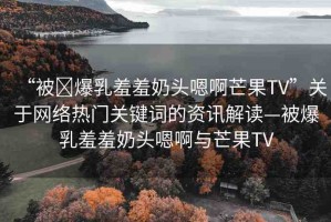 “被?爆乳羞羞奶頭嗯啊芒果TV”關(guān)于網(wǎng)絡(luò)熱門關(guān)鍵詞的資訊解讀—被爆乳羞羞奶頭嗯啊與芒果TV