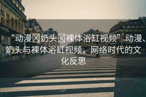 “動漫?奶頭?裸體浴缸視頻”動漫、奶頭與裸體浴缸視頻，網(wǎng)絡(luò)時代的文化反思