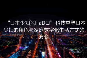 “日本少婦╳HaD曰”科技重塑日本少婦的角色與家庭數(shù)字化生活方式的演變