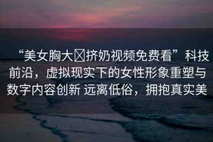 “美女胸大?擠奶視頻免費(fèi)看”科技前沿，虛擬現(xiàn)實(shí)下的女性形象重塑與數(shù)字內(nèi)容創(chuàng)新 遠(yuǎn)離低俗，擁抱真實(shí)美