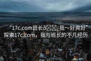 “17c.com班長??我～好爽好”探索17c.com，我與班長的不凡經(jīng)歷