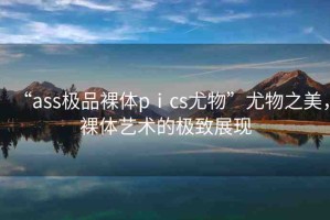 “ass極品裸體pⅰcs尤物”尤物之美，裸體藝術(shù)的極致展現(xiàn)
