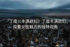 “丁度巜豐滿欲婦》丁度豐滿欲婦，探索女性魅力的獨特視角