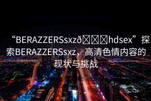 “BERAZZERSsxz??hdsex”探索BERAZZERSsxz，高清色情內(nèi)容的現(xiàn)狀與挑戰(zhàn)