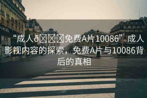 “成人??免費(fèi)A片10086”成人影視內(nèi)容的探索，免費(fèi)A片與10086背后的真相