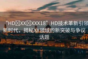 “HD?XX?XXX18”HD技術(shù)革新引領(lǐng)新時代，揭秘XX領(lǐng)域的新突破與爭議話題