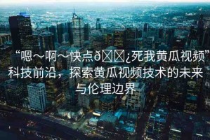 “嗯～啊～快點(diǎn)??死我黃瓜視頻”科技前沿，探索黃瓜視頻技術(shù)的未來(lái)與倫理邊界