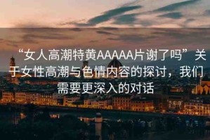 “女人高潮特黃AAAAA片謝了嗎”關(guān)于女性高潮與色情內(nèi)容的探討，我們需要更深入的對(duì)話
